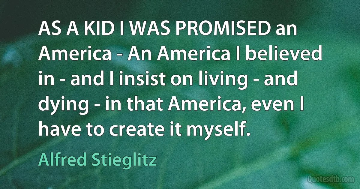 AS A KID I WAS PROMISED an America - An America I believed in - and I insist on living - and dying - in that America, even I have to create it myself. (Alfred Stieglitz)