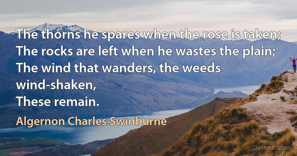 The thorns he spares when the rose is taken;
The rocks are left when he wastes the plain;
The wind that wanders, the weeds wind-shaken,
These remain. (Algernon Charles Swinburne)