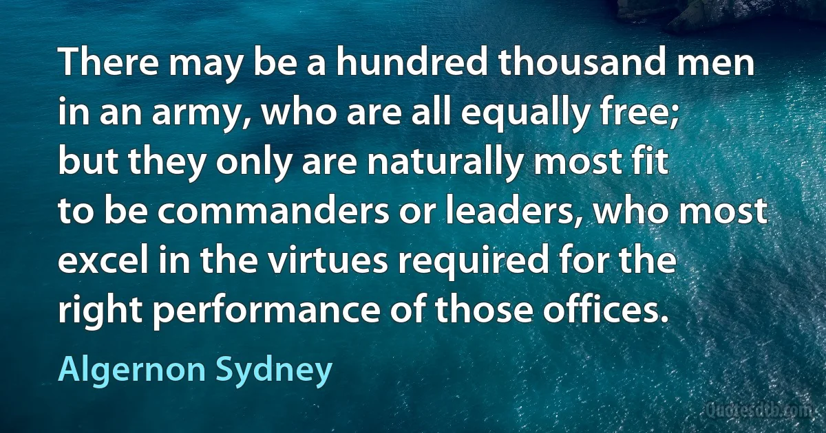 There may be a hundred thousand men in an army, who are all equally free; but they only are naturally most fit to be commanders or leaders, who most excel in the virtues required for the right performance of those offices. (Algernon Sydney)