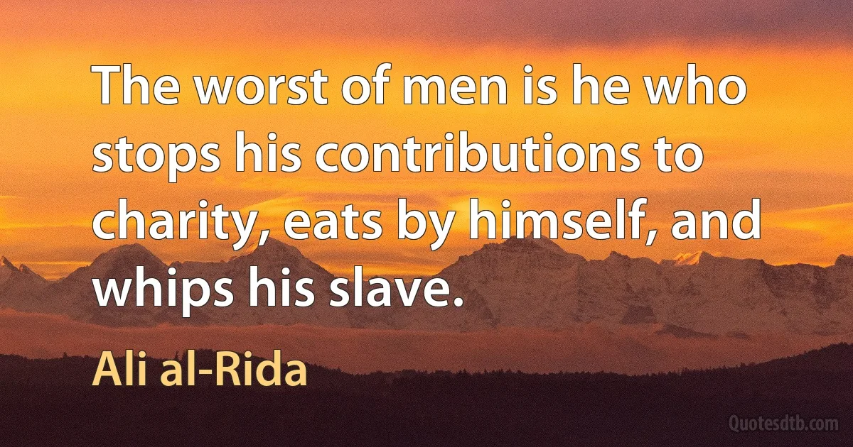 The worst of men is he who stops his contributions to charity, eats by himself, and whips his slave. (Ali al-Rida)