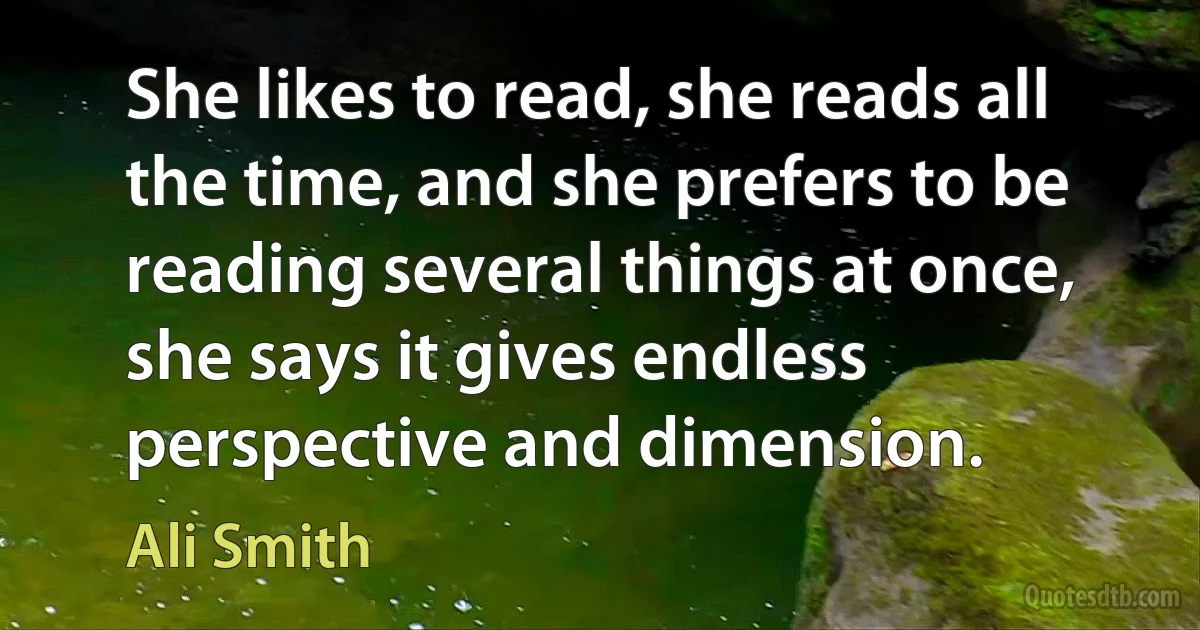 She likes to read, she reads all the time, and she prefers to be reading several things at once, she says it gives endless perspective and dimension. (Ali Smith)