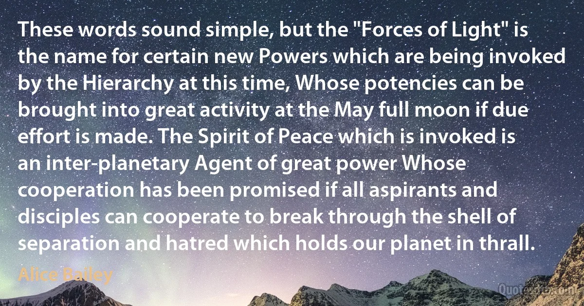 These words sound simple, but the "Forces of Light" is the name for certain new Powers which are being invoked by the Hierarchy at this time, Whose potencies can be brought into great activity at the May full moon if due effort is made. The Spirit of Peace which is invoked is an inter-planetary Agent of great power Whose cooperation has been promised if all aspirants and disciples can cooperate to break through the shell of separation and hatred which holds our planet in thrall. (Alice Bailey)