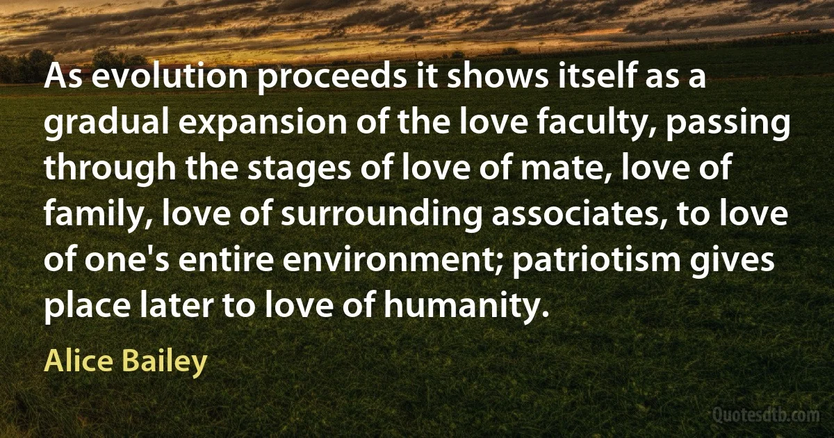 As evolution proceeds it shows itself as a gradual expansion of the love faculty, passing through the stages of love of mate, love of family, love of surrounding associates, to love of one's entire environment; patriotism gives place later to love of humanity. (Alice Bailey)