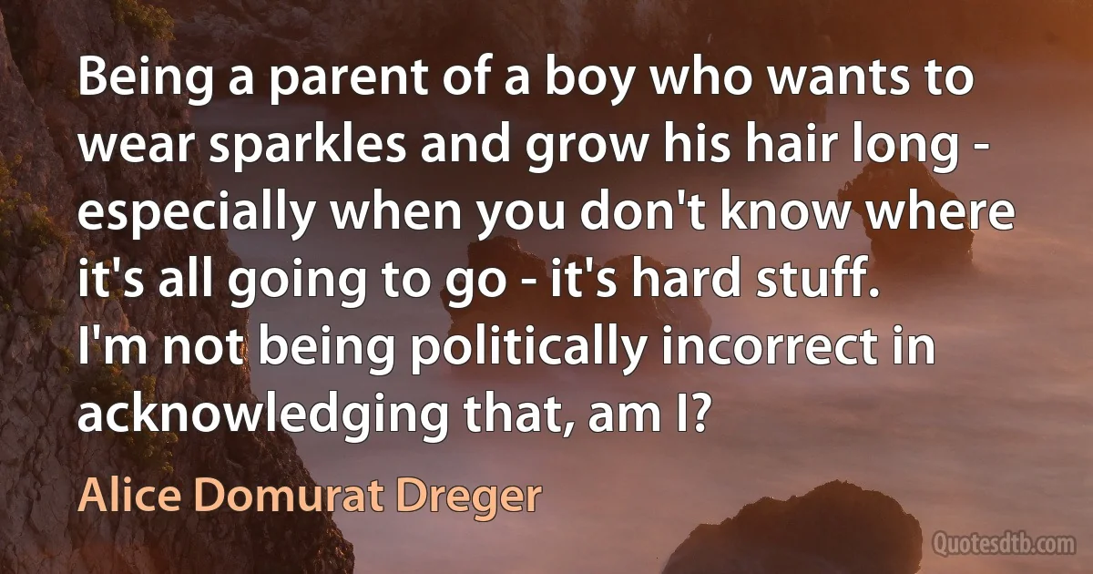 Being a parent of a boy who wants to wear sparkles and grow his hair long - especially when you don't know where it's all going to go - it's hard stuff. I'm not being politically incorrect in acknowledging that, am I? (Alice Domurat Dreger)