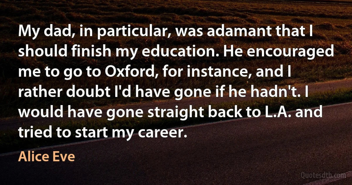 My dad, in particular, was adamant that I should finish my education. He encouraged me to go to Oxford, for instance, and I rather doubt I'd have gone if he hadn't. I would have gone straight back to L.A. and tried to start my career. (Alice Eve)