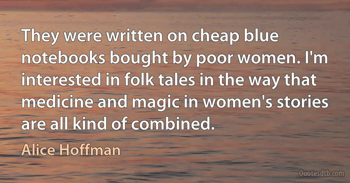 They were written on cheap blue notebooks bought by poor women. I'm interested in folk tales in the way that medicine and magic in women's stories are all kind of combined. (Alice Hoffman)