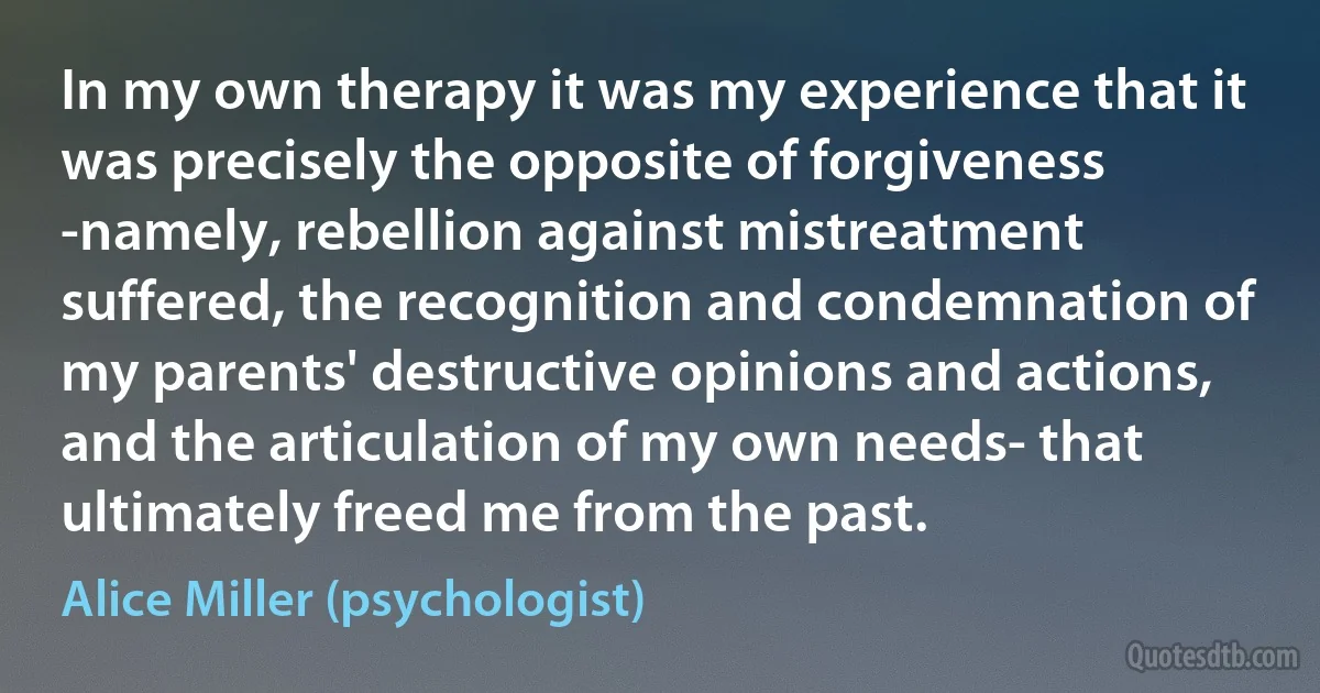 In my own therapy it was my experience that it was precisely the opposite of forgiveness -namely, rebellion against mistreatment suffered, the recognition and condemnation of my parents' destructive opinions and actions, and the articulation of my own needs- that ultimately freed me from the past. (Alice Miller (psychologist))