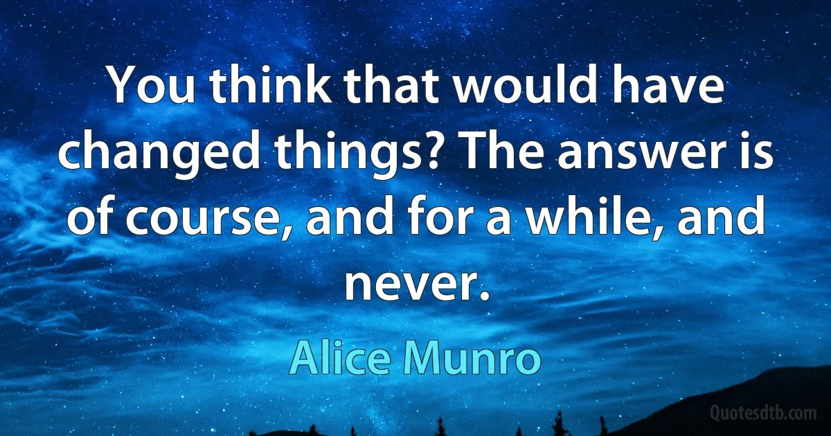 You think that would have changed things? The answer is of course, and for a while, and never. (Alice Munro)