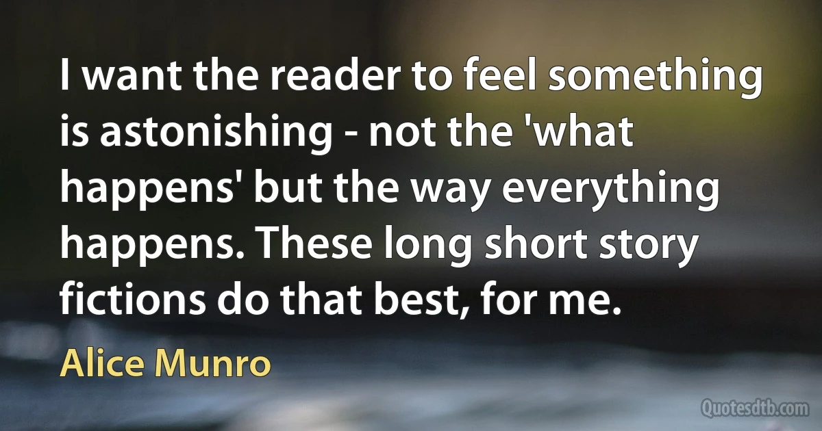 I want the reader to feel something is astonishing - not the 'what happens' but the way everything happens. These long short story fictions do that best, for me. (Alice Munro)