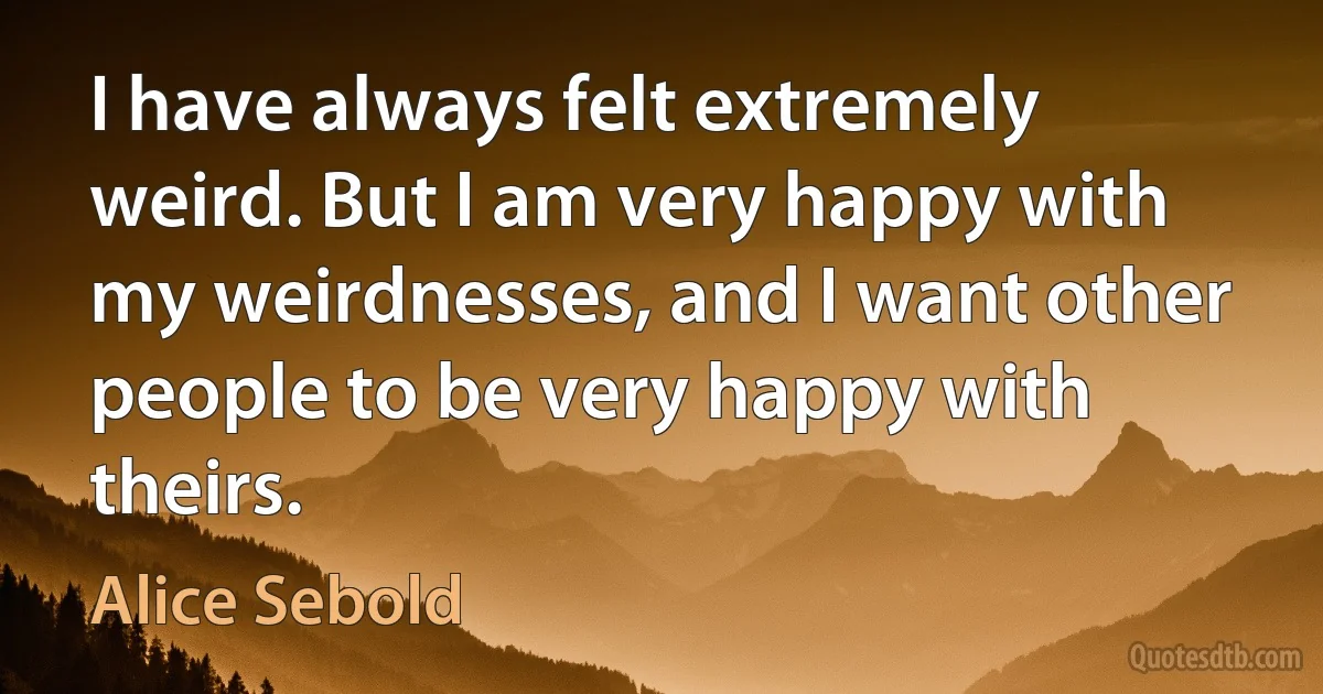 I have always felt extremely weird. But I am very happy with my weirdnesses, and I want other people to be very happy with theirs. (Alice Sebold)