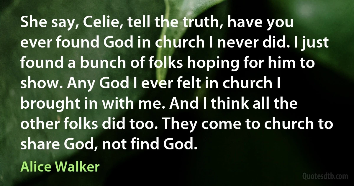 She say, Celie, tell the truth, have you ever found God in church I never did. I just found a bunch of folks hoping for him to show. Any God I ever felt in church I brought in with me. And I think all the other folks did too. They come to church to share God, not find God. (Alice Walker)