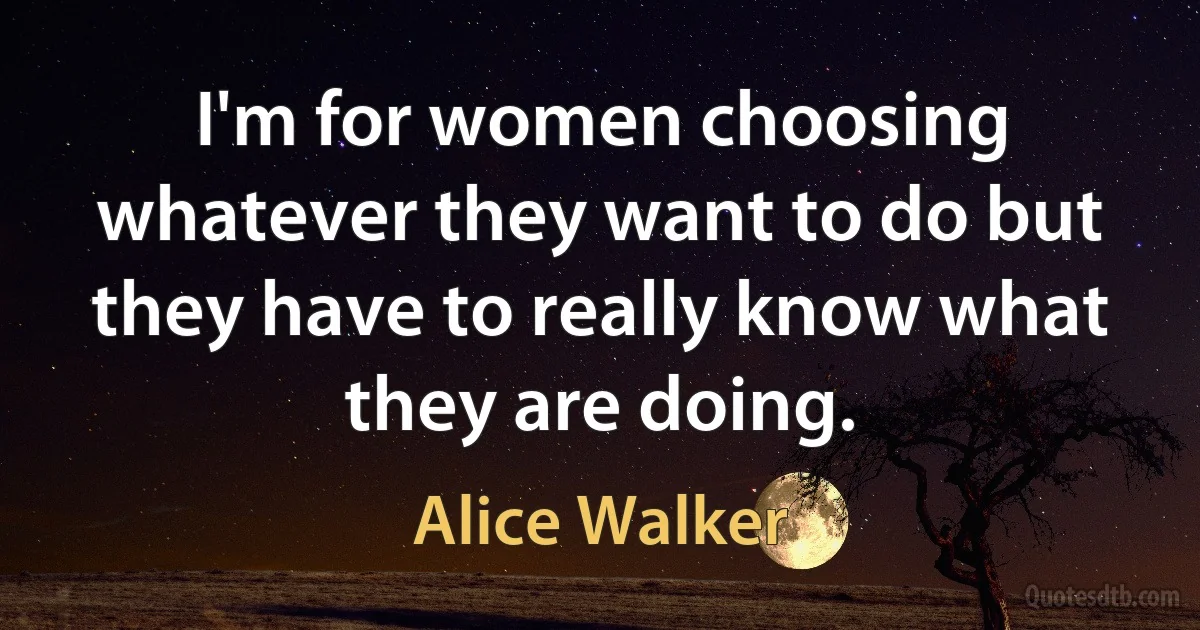 I'm for women choosing whatever they want to do but they have to really know what they are doing. (Alice Walker)