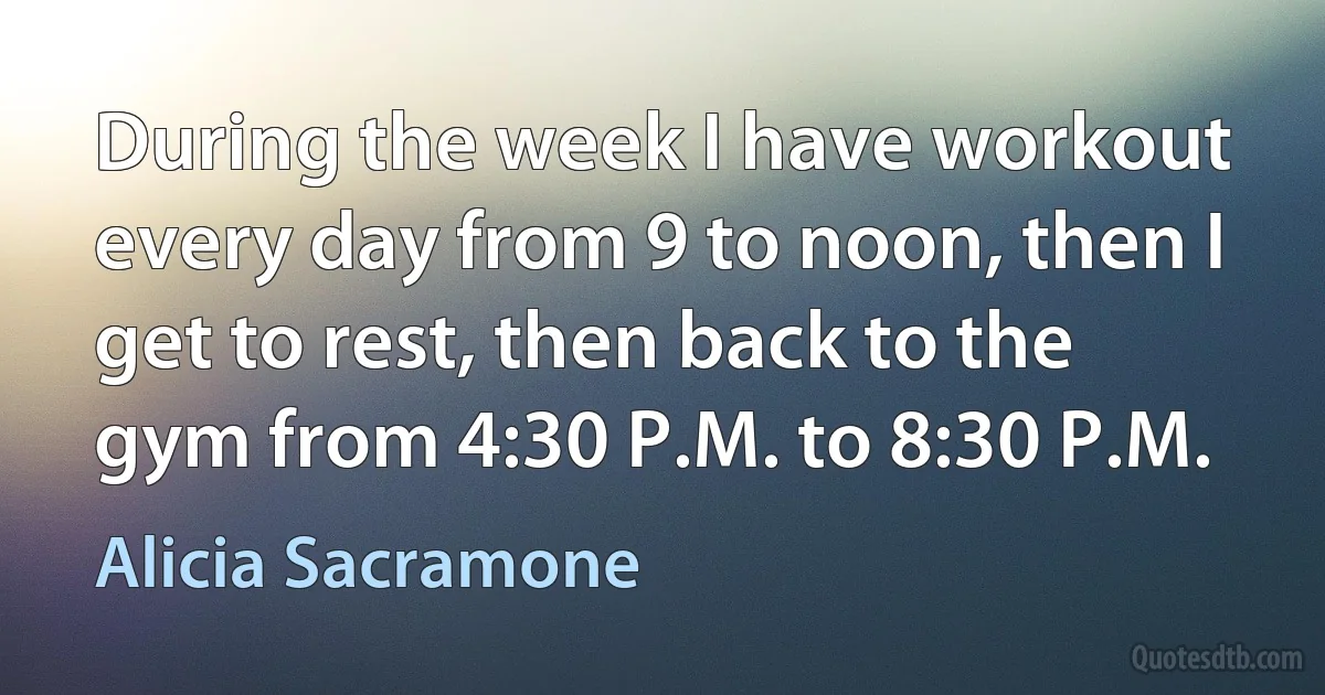 During the week I have workout every day from 9 to noon, then I get to rest, then back to the gym from 4:30 P.M. to 8:30 P.M. (Alicia Sacramone)