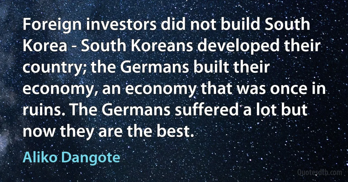 Foreign investors did not build South Korea - South Koreans developed their country; the Germans built their economy, an economy that was once in ruins. The Germans suffered a lot but now they are the best. (Aliko Dangote)