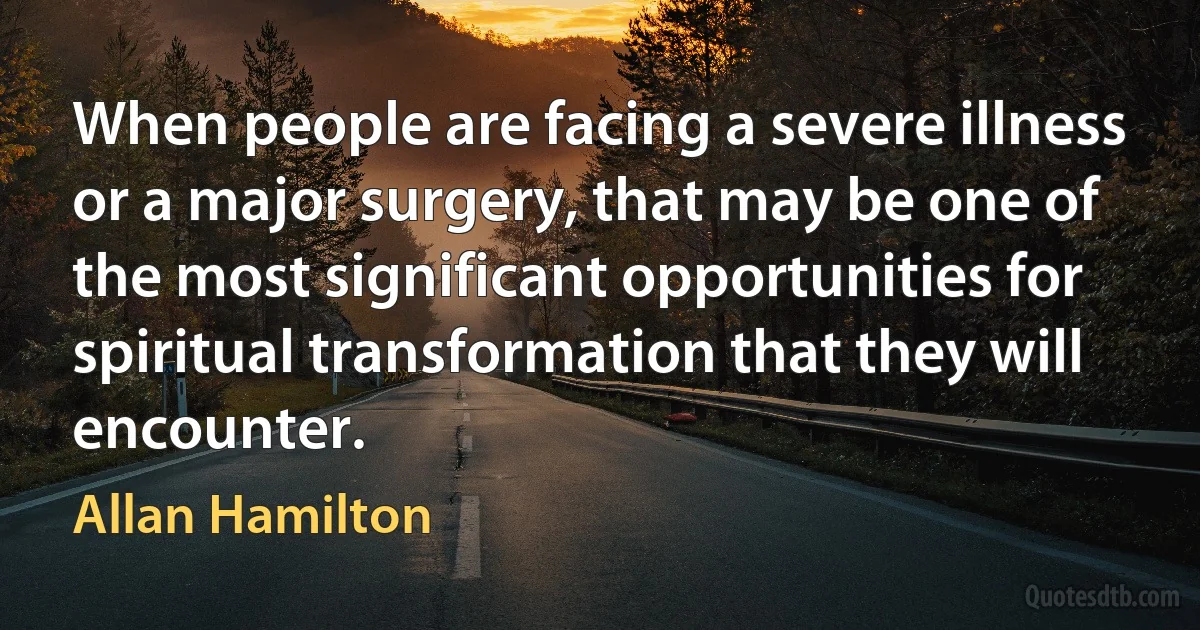 When people are facing a severe illness or a major surgery, that may be one of the most significant opportunities for spiritual transformation that they will encounter. (Allan Hamilton)