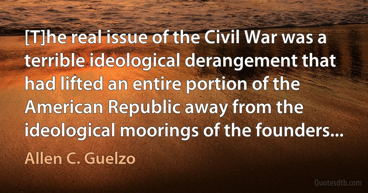 [T]he real issue of the Civil War was a terrible ideological derangement that had lifted an entire portion of the American Republic away from the ideological moorings of the founders... (Allen C. Guelzo)