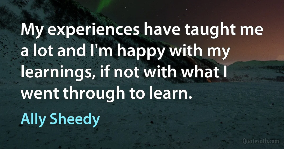 My experiences have taught me a lot and I'm happy with my learnings, if not with what I went through to learn. (Ally Sheedy)