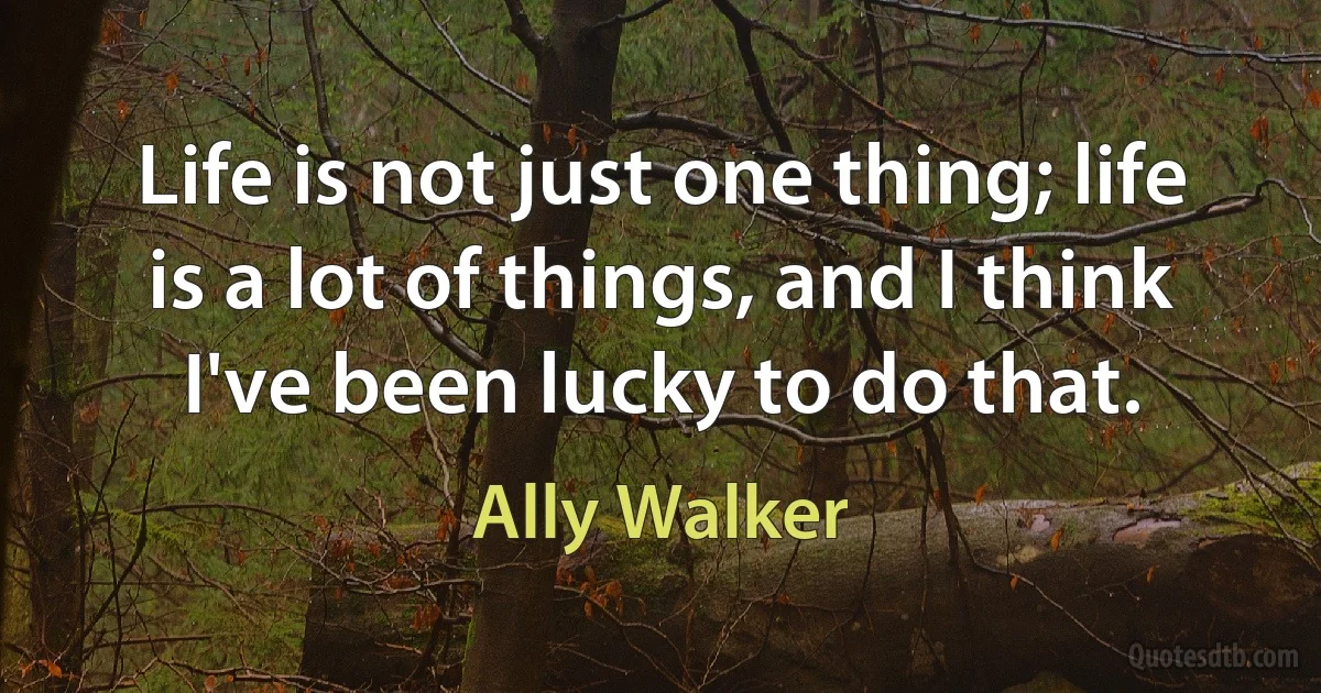 Life is not just one thing; life is a lot of things, and I think I've been lucky to do that. (Ally Walker)