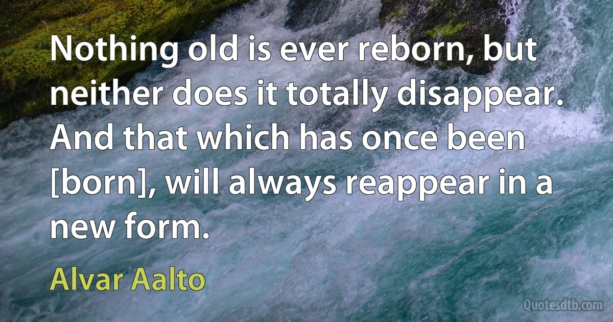 Nothing old is ever reborn, but neither does it totally disappear. And that which has once been [born], will always reappear in a new form. (Alvar Aalto)