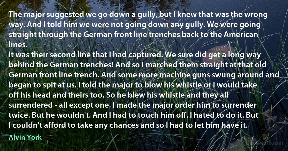 The major suggested we go down a gully, but I knew that was the wrong way. And I told him we were not going down any gully. We were going straight through the German front line trenches back to the American lines.
It was their second line that I had captured. We sure did get a long way behind the German trenches! And so I marched them straight at that old German front line trench. And some more machine guns swung around and began to spit at us. I told the major to blow his whistle or I would take off his head and theirs too. So he blew his whistle and they all surrendered - all except one. I made the major order him to surrender twice. But he wouldn't. And I had to touch him off. I hated to do it. But I couldn't afford to take any chances and so I had to let him have it. (Alvin York)