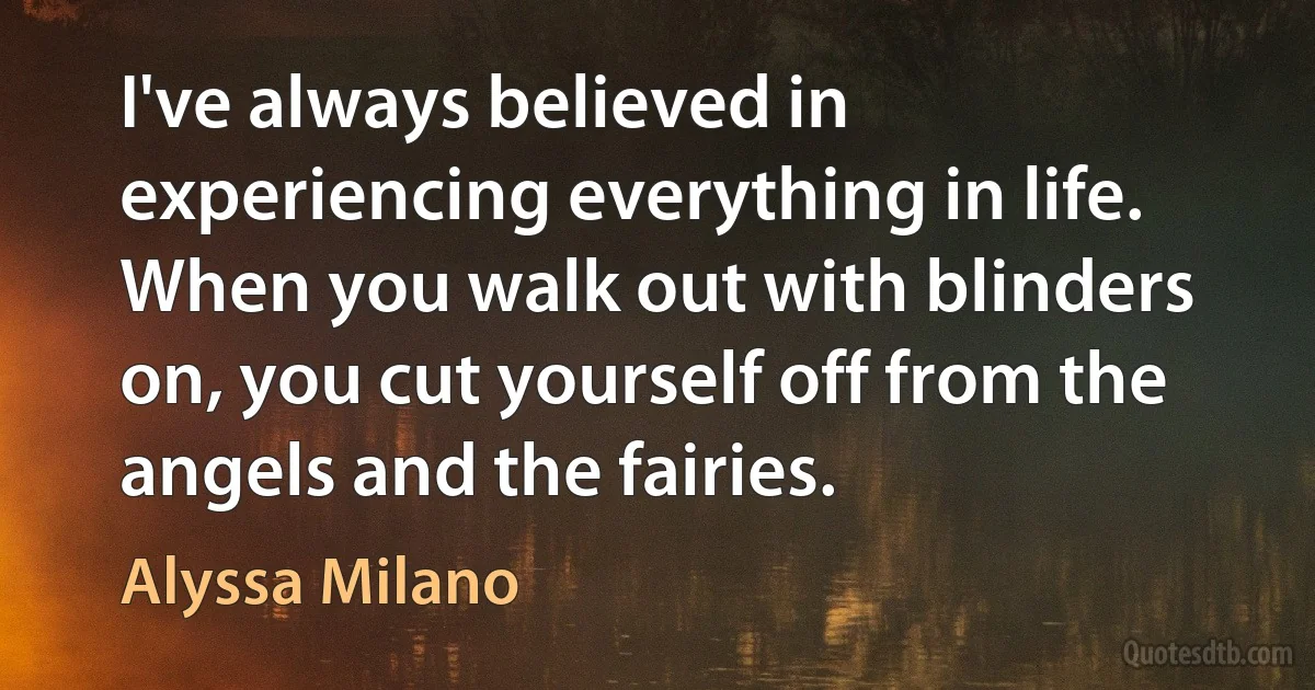 I've always believed in experiencing everything in life. When you walk out with blinders on, you cut yourself off from the angels and the fairies. (Alyssa Milano)