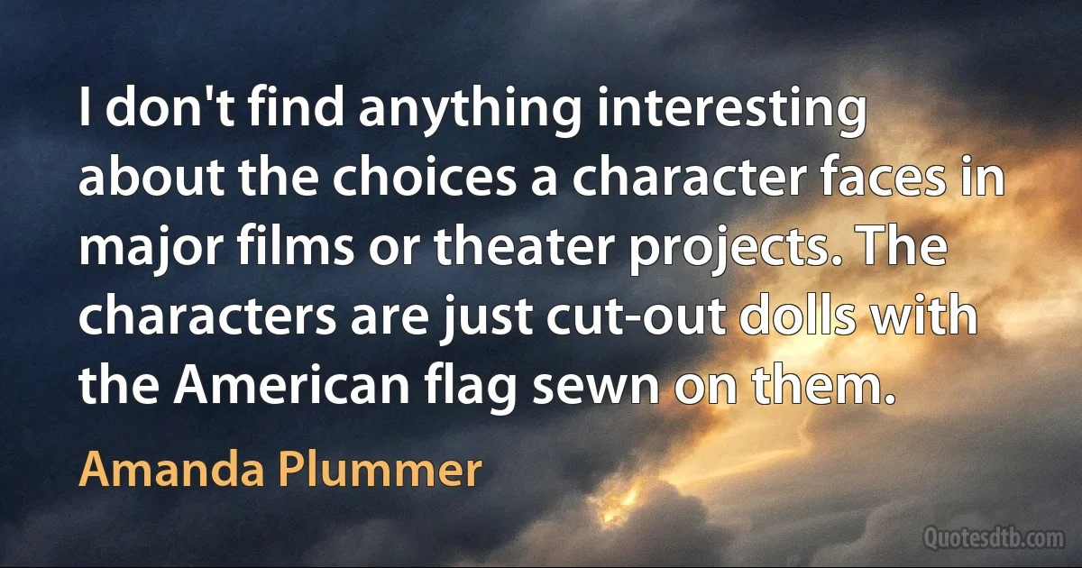 I don't find anything interesting about the choices a character faces in major films or theater projects. The characters are just cut-out dolls with the American flag sewn on them. (Amanda Plummer)