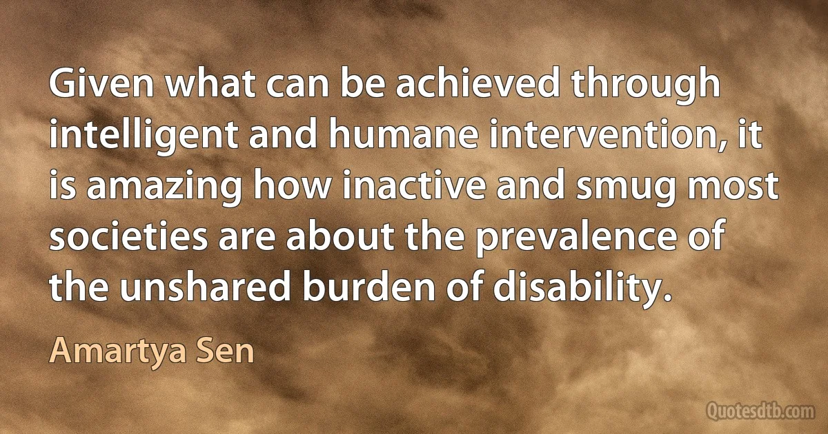 Given what can be achieved through intelligent and humane intervention, it is amazing how inactive and smug most societies are about the prevalence of the unshared burden of disability. (Amartya Sen)