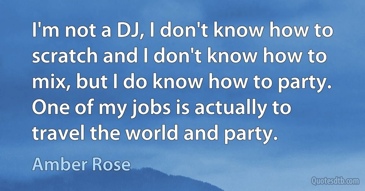 I'm not a DJ, I don't know how to scratch and I don't know how to mix, but I do know how to party. One of my jobs is actually to travel the world and party. (Amber Rose)