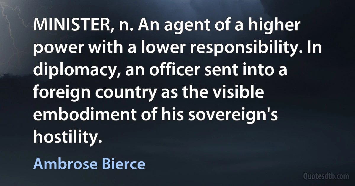 MINISTER, n. An agent of a higher power with a lower responsibility. In diplomacy, an officer sent into a foreign country as the visible embodiment of his sovereign's hostility. (Ambrose Bierce)