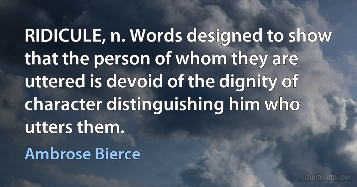 RIDICULE, n. Words designed to show that the person of whom they are uttered is devoid of the dignity of character distinguishing him who utters them. (Ambrose Bierce)