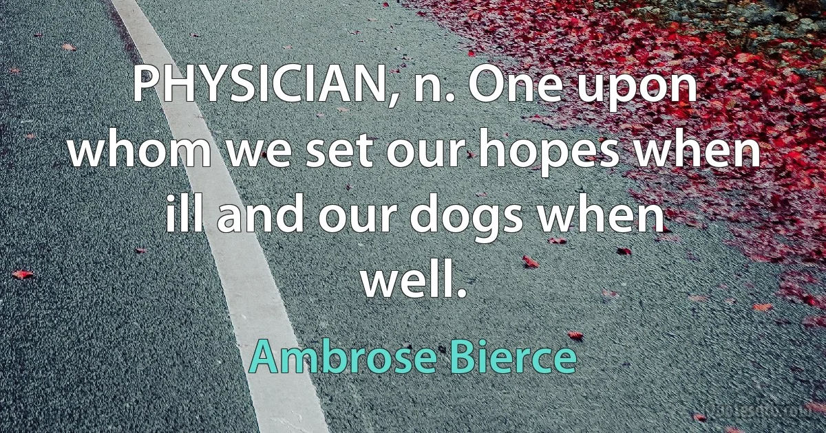 PHYSICIAN, n. One upon whom we set our hopes when ill and our dogs when well. (Ambrose Bierce)