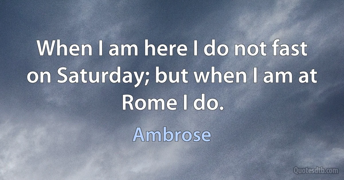 When I am here I do not fast on Saturday; but when I am at Rome I do. (Ambrose)