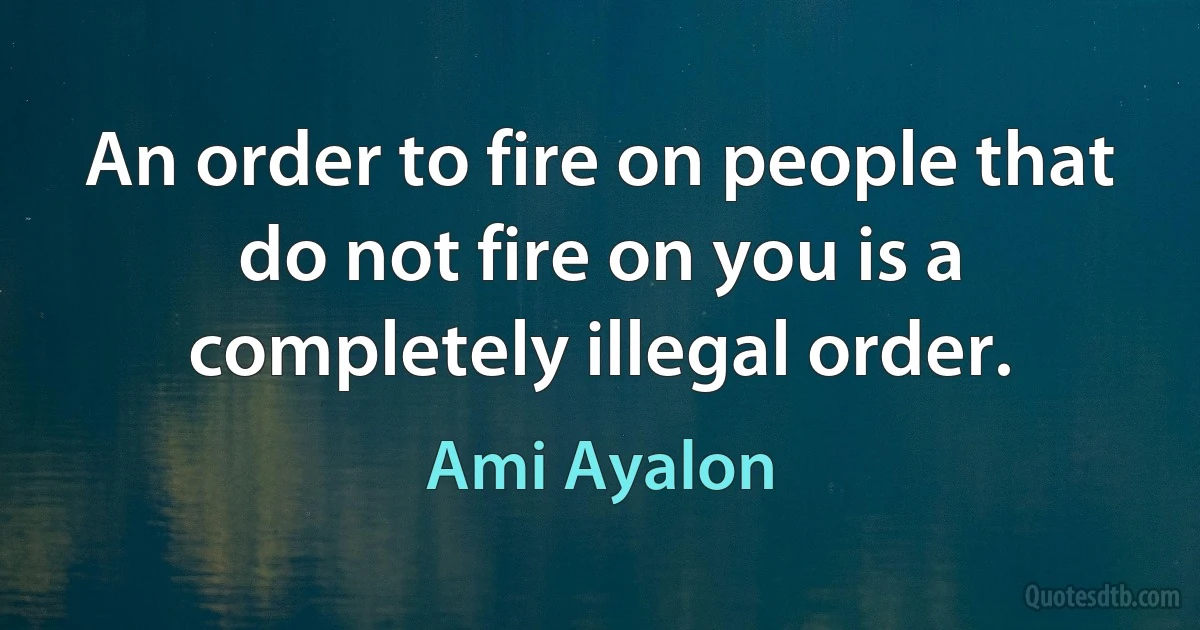 An order to fire on people that do not fire on you is a completely illegal order. (Ami Ayalon)