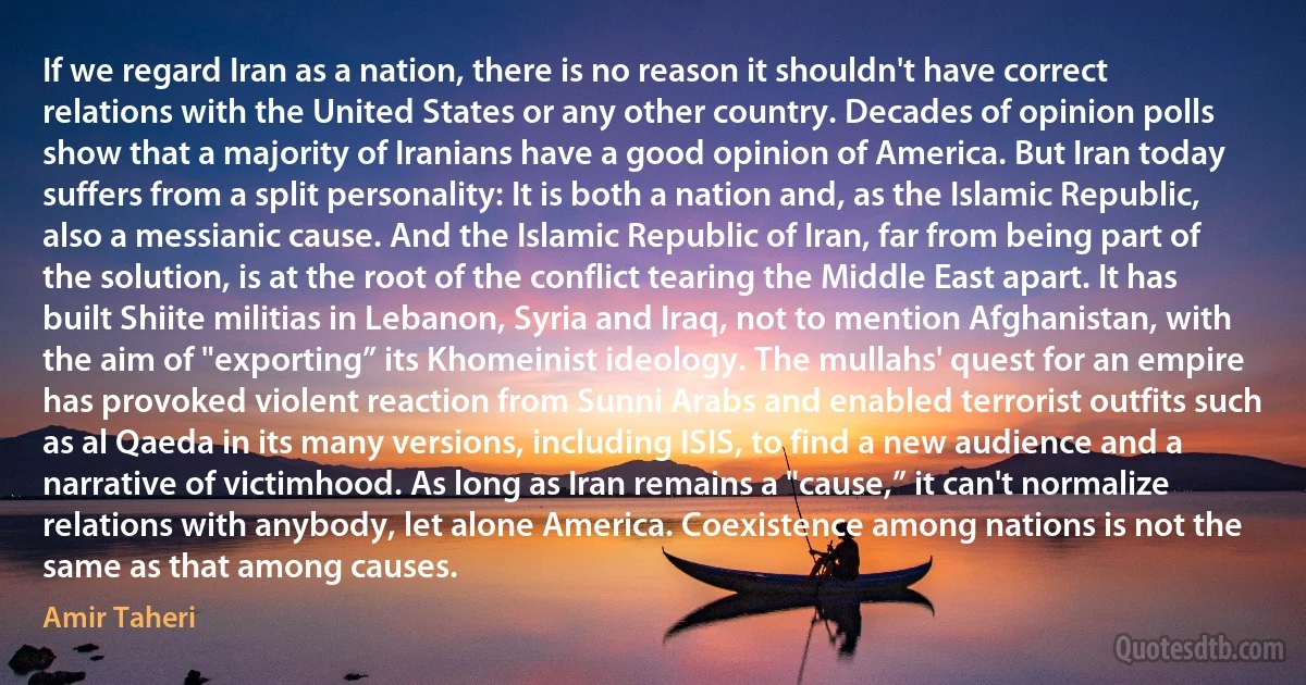 If we regard Iran as a nation, there is no reason it shouldn't have correct relations with the United States or any other country. Decades of opinion polls show that a majority of Iranians have a good opinion of America. But Iran today suffers from a split personality: It is both a nation and, as the Islamic Republic, also a messianic cause. And the Islamic Republic of Iran, far from being part of the solution, is at the root of the conflict tearing the Middle East apart. It has built Shiite militias in Lebanon, Syria and Iraq, not to mention Afghanistan, with the aim of "exporting” its Khomeinist ideology. The mullahs' quest for an empire has provoked violent reaction from Sunni Arabs and enabled terrorist outfits such as al Qaeda in its many versions, including ISIS, to find a new audience and a narrative of victimhood. As long as Iran remains a "cause,” it can't normalize relations with anybody, let alone America. Coexistence among nations is not the same as that among causes. (Amir Taheri)