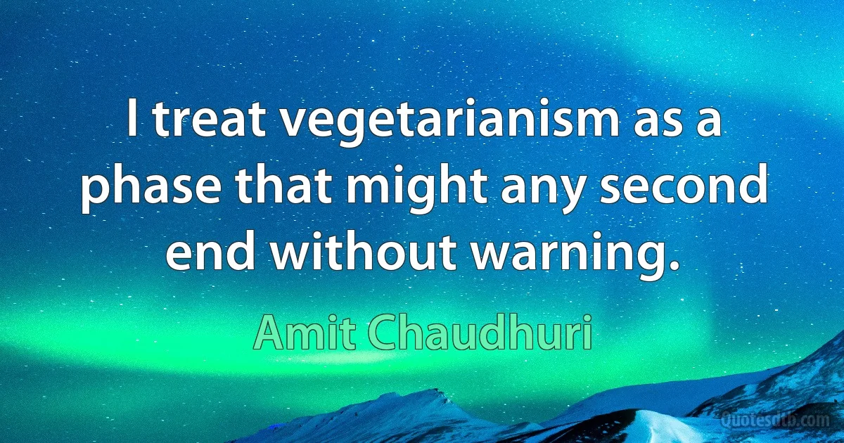 I treat vegetarianism as a phase that might any second end without warning. (Amit Chaudhuri)