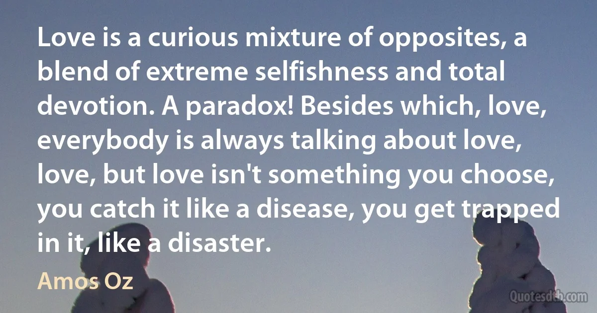 Love is a curious mixture of opposites, a blend of extreme selfishness and total devotion. A paradox! Besides which, love, everybody is always talking about love, love, but love isn't something you choose, you catch it like a disease, you get trapped in it, like a disaster. (Amos Oz)