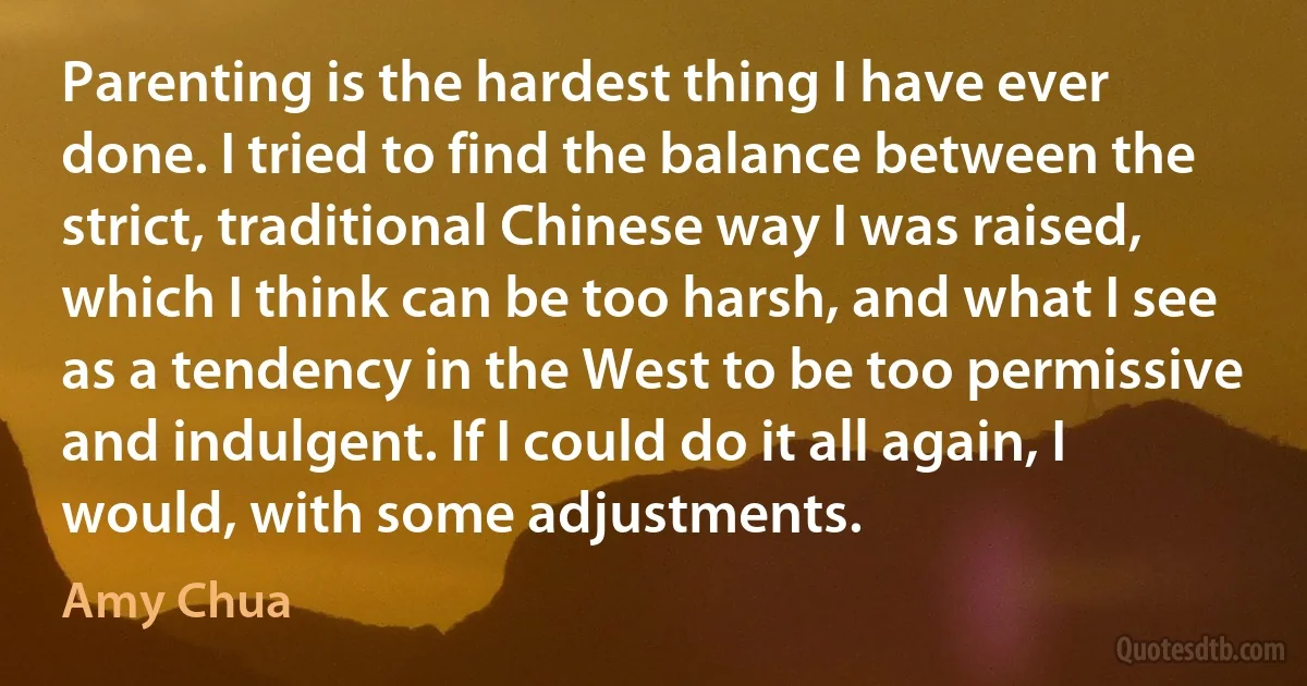 Parenting is the hardest thing I have ever done. I tried to find the balance between the strict, traditional Chinese way I was raised, which I think can be too harsh, and what I see as a tendency in the West to be too permissive and indulgent. If I could do it all again, I would, with some adjustments. (Amy Chua)