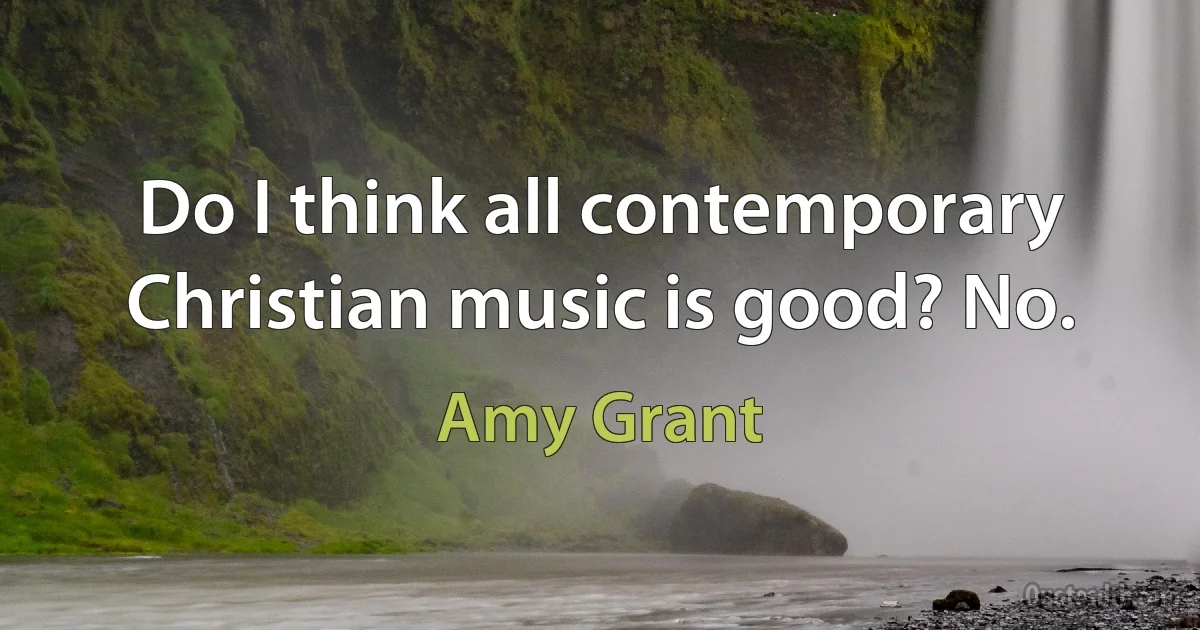 Do I think all contemporary Christian music is good? No. (Amy Grant)