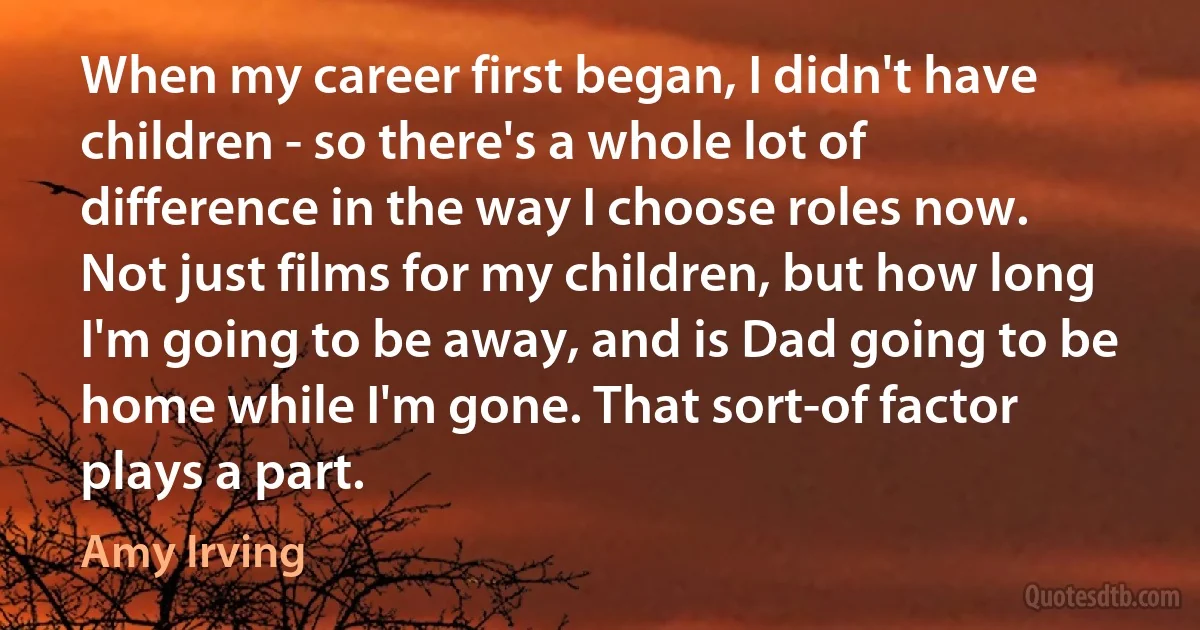 When my career first began, I didn't have children - so there's a whole lot of difference in the way I choose roles now. Not just films for my children, but how long I'm going to be away, and is Dad going to be home while I'm gone. That sort-of factor plays a part. (Amy Irving)