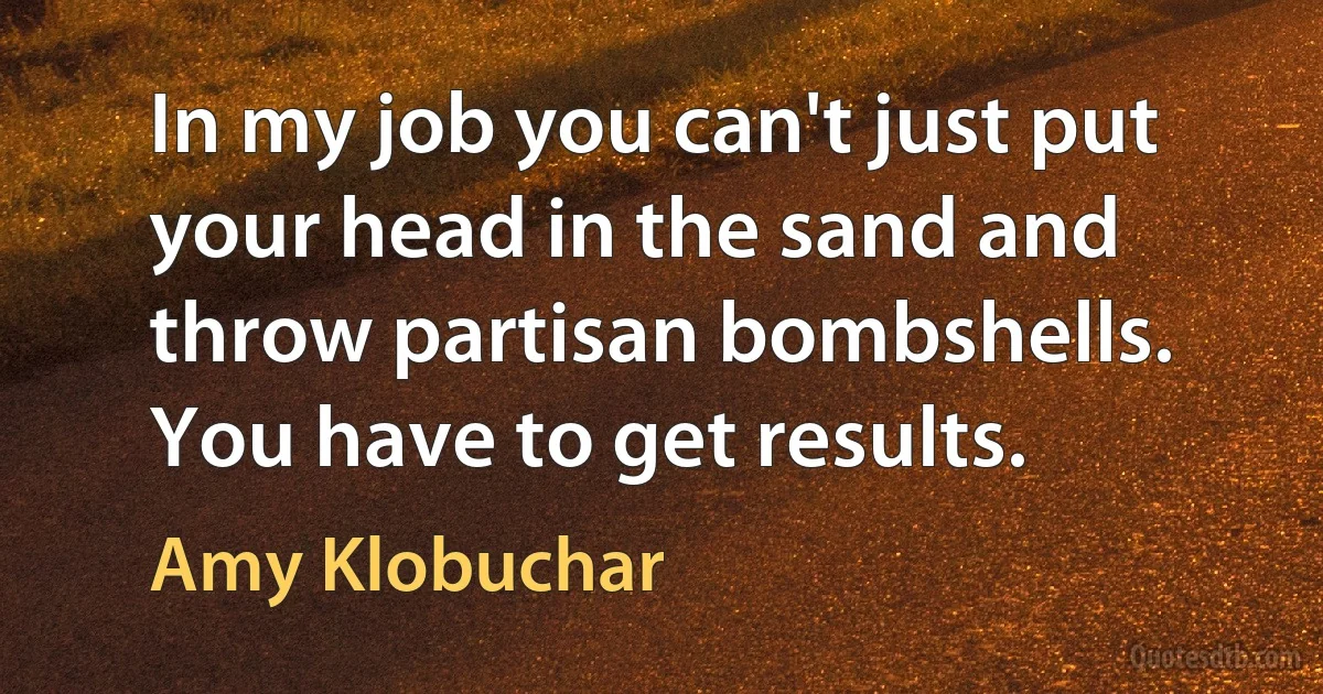 In my job you can't just put your head in the sand and throw partisan bombshells. You have to get results. (Amy Klobuchar)