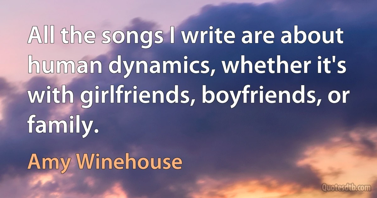 All the songs I write are about human dynamics, whether it's with girlfriends, boyfriends, or family. (Amy Winehouse)