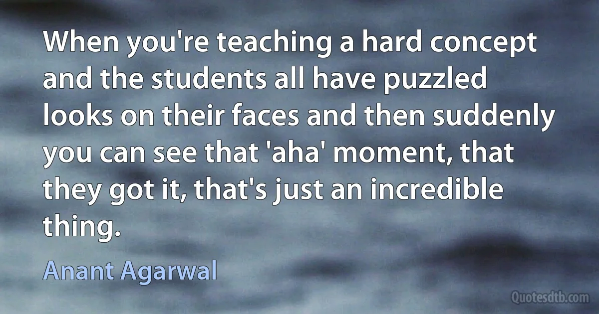 When you're teaching a hard concept and the students all have puzzled looks on their faces and then suddenly you can see that 'aha' moment, that they got it, that's just an incredible thing. (Anant Agarwal)