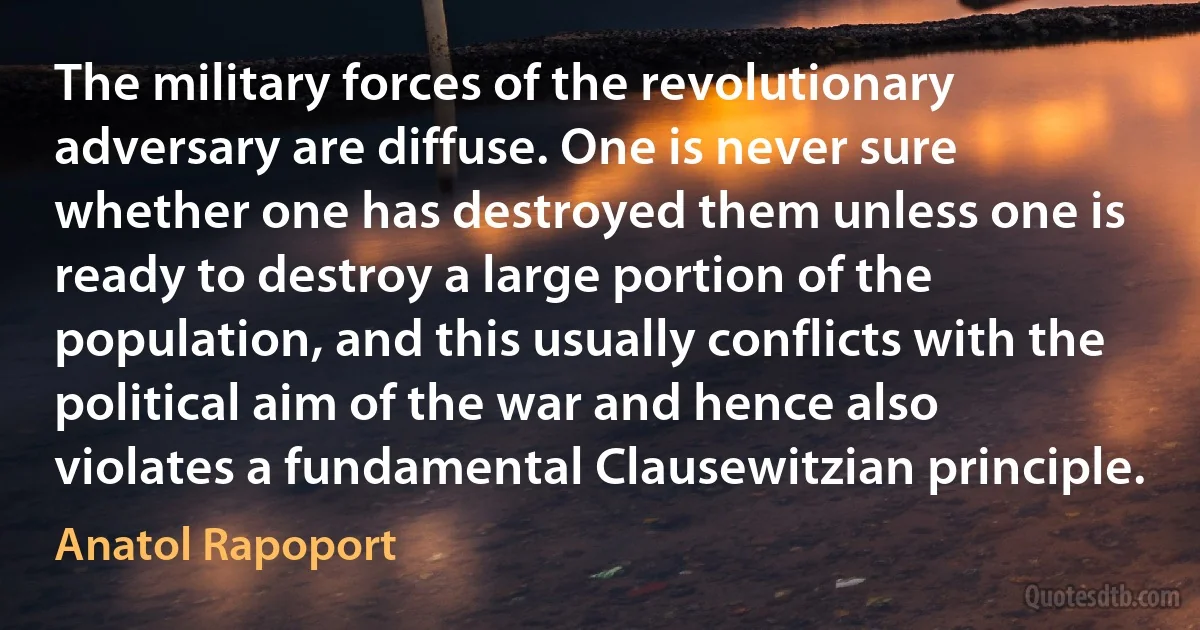 The military forces of the revolutionary adversary are diffuse. One is never sure whether one has destroyed them unless one is ready to destroy a large portion of the population, and this usually conflicts with the political aim of the war and hence also violates a fundamental Clausewitzian principle. (Anatol Rapoport)