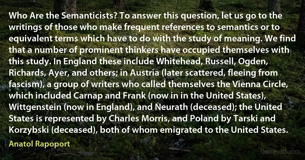 Who Are the Semanticists? To answer this question, let us go to the writings of those who make frequent references to semantics or to equivalent terms which have to do with the study of meaning. We find that a number of prominent thinkers have occupied themselves with this study. In England these include Whitehead, Russell, Ogden, Richards, Ayer, and others; in Austria (later scattered, fleeing from fascism), a group of writers who called themselves the Vienna Circle, which included Carnap and Frank (now in in the United States), Wittgenstein (now in England), and Neurath (deceased); the United States is represented by Charles Morris, and Poland by Tarski and Korzybski (deceased), both of whom emigrated to the United States. (Anatol Rapoport)