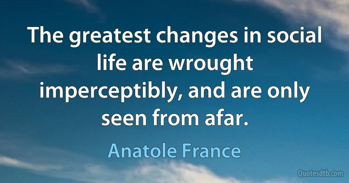 The greatest changes in social life are wrought imperceptibly, and are only seen from afar. (Anatole France)