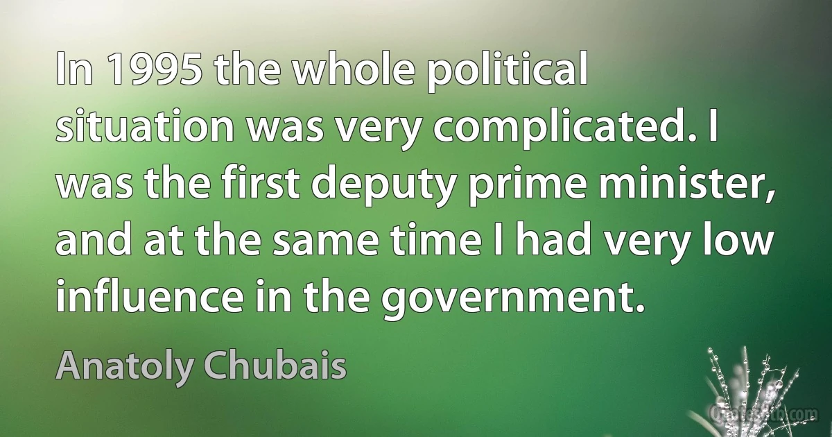 In 1995 the whole political situation was very complicated. I was the first deputy prime minister, and at the same time I had very low influence in the government. (Anatoly Chubais)