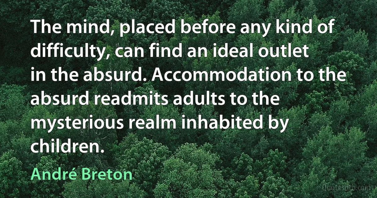 The mind, placed before any kind of difficulty, can find an ideal outlet in the absurd. Accommodation to the absurd readmits adults to the mysterious realm inhabited by children. (André Breton)