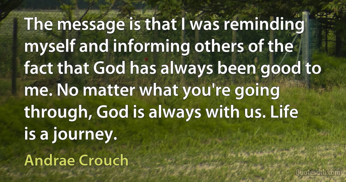 The message is that I was reminding myself and informing others of the fact that God has always been good to me. No matter what you're going through, God is always with us. Life is a journey. (Andrae Crouch)