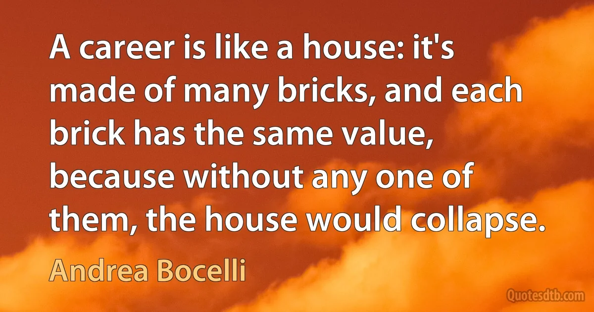 A career is like a house: it's made of many bricks, and each brick has the same value, because without any one of them, the house would collapse. (Andrea Bocelli)