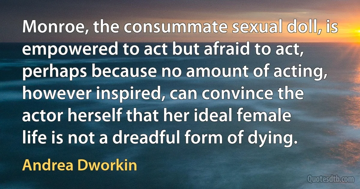 Monroe, the consummate sexual doll, is empowered to act but afraid to act, perhaps because no amount of acting, however inspired, can convince the actor herself that her ideal female life is not a dreadful form of dying. (Andrea Dworkin)